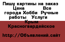 Пишу картины на заказ › Цена ­ 6 000 - Все города Хобби. Ручные работы » Услуги   . Крым,Красногвардейское